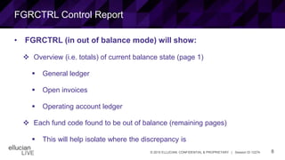 8© 2015 ELLUCIAN. CONFIDENTIAL & PROPRIETARY | Session ID 12274
FGRCTRL Control Report
• FGRCTRL (in out of balance mode) will show:
 Overview (i.e. totals) of current balance state (page 1)
 General ledger
 Open invoices
 Operating account ledger
 Each fund code found to be out of balance (remaining pages)
 This will help isolate where the discrepancy is
 