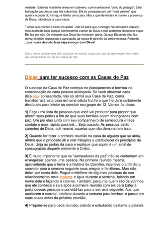 verdade, Satanás mantinha áreas em cativeiro, como se fosse o “dono do pedaço”. Esta
ilustração que Jesus usa fala sobre isto. Ele se compara com um “mais valente” que
quebra o poder do inimigo e liberta uma casa. Mas a grande ênfase é manter a presença
de Deus, não deixar a casa vazia.
Temos que manter a casa “ocupada”, não só para que o inimigo não recupere espaço,
mas acima de tudo porque conhecemos o amor de Deus e não podemos desprezar o que
Ele fez por nós. Os milagres que Deus fez merecem glória. Os que Ele ainda não fez,
talvez estejam esperando a aprovação da nossa fé através da perseverança. Portanto
, que nossa decisão hoje seja avançar com Deus!
Que a nossa decisão seja abrir as portas de nossas casas para que ali seja sempre dito e visto
que somos Filhos de Paz em Casas de Paz .
Dicas para ter sucesso com as Casas de Paz
O sucesso da Casa de Paz começa no planejamento e termina na
consolidação de cada pessoa alcançada. Se você observar cada
dica aqui apresentada, não só abrirá sua Casa de Paz, como
transformará esta casa em uma célula frutífera que lhe dará certamente
discípulos para iniciar ou concluir seu grupo de 12. Vamos às dicas:
1) Faça uma lista de pessoas que você vai procurar para propor que
abram suas portas a fim de que suas famílias sejam abençoadas com
paz. Ore por elas junto com seu companheiro de semeadura e faça
contato o mais rápido possível... Seja ousado. As pessoas estão
carentes de Deus, até mesmo aquelas que não demonstram isso.
2) Quando for fazer a primeira reunião na casa de alguém que se abriu,
afirme que o propósito ali é orar milagres e estabelecer os princípios de
Deus. Unja as portas da casa e explique que aquilo é um sinal de
consagração daquele ambiente a Cristo.
3) É muito importante que os “semeadores da paz” não se contentem em
evangelizar apenas uma pessoa. Na primeira reunião mesmo,
aproveitando que o tema é a história de Cornélio, incentive o anfitrião a
convidar para a semana seguinte seus amigos e familiares. Mas não
deixe por conta dele. Pegue o telefone de algumas pessoas do seu
relacionamento mais próximo e ligue durante a semana, falando em
nome dele e fazendo o convite. Também, pergunte quem são os vizinhos
que ele conhece e saia após a primeira reunião com ele para bater à
porta dessas pessoas e convidá-las para a semana seguinte. Aos que
aceitarem o convite, telefone durante a semana para lembrar e passe em
suas casas antes da próxima reunião.
4) Prepare-se para cada reunião, orando e estudando bastante a palavra
 