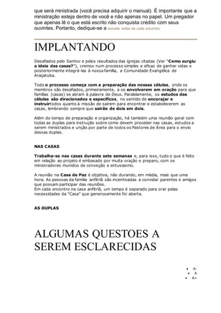 que será ministrada (você precisa adquirir o manual). É importante que a
ministração esteja dentro de você e não apenas no papel. Um pregador
que apenas lê o que está escrito não conquista crédito com seus
ouvintes. Portanto, dedique-se a estudar antes de cada encontro.
IMPLANTANDO
Desafiados pelo Senhor e pelos resultados das igrejas citadas (Ver "Como surgiu
a ideia das casas?"), cremos num processo simples e eficaz de ganhar vidas e
posteriormente integrá-las à nossa família, a Comunidade Evangélica de
Araçatuba.
Todo o processo começa com a preparação das nossas células, onde os
membros são desafiados, primeiramente, a se envolverem em oração para que
famílias (casas) se abram à palavra de Deus. Paralelamente, os estudos das
células são direcionados e específicos, no sentido de encorajar e
instruirtodos quanto à missão de saírem para encontrar e estabelecerem as
casas, lembrando sempre que sairão de dois em dois.
Além do tempo de preparação e organização, há também uma reunião geral com
todas as duplas para instrução sobre como devem proceder nas casas, estudos a
serem ministrados e unção por parte de todos os Pastores de Área para o envio
dessas duplas.
NAS CASAS
Trabalha-se nas casas durante sete semanas e, para isso, tudo o que é feito
em relação ao projeto é embasado por muita oração e preparo, com os
ministradores munidos de convicção e entusiasmo.
A reunião na Casa de Paz é objetiva, não durando, em média, mais que uma
hora. As pessoas da familia anfitriã são incentivadas a convidar parentes e amigos
que possam participar das reuniões.
Em cada encontro na casa anfitriã, um tempo é separado para orar pelas
necessidades da “Casa” que generosamente foi aberta.
AS DUPLAS
ALGUMAS QUESTOES A
SEREM ESCLARECIDAS
 A-
 A
 A+
 