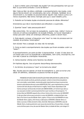 1. Qual o critério para a formação das duplas? Um dos participantes tem que ser
líder ou que tenha concluído o curso de líderes?
Não! Cabe ao líder da célula a definição e acompanhamento das duplas, onde
alguns fatores devem ser considerados, tais como: afinidade, facilidade de se
encontrarem e, na medida do possível colocar alguém mais maduro junto a um
menos experiente. Não temos restrição para que o casal trabalhe junto.
2. Poderão ser formadas duplas envolvendo pessoas de células diferentes?
Entendemos que não é recomendável pois dificultaria a supervisão.
3. Quantas “casas” cada pessoa pode abrir?
Não existe limite. Por se tratar de evangelismo, quanto mais, melhor! Como se
trata de um esforço evangelístico de duração limitada, se houver disposição e
tempo para abrir várias em endereços diferentes, podem e devem fazer.
4. Pode alguém começar a frequentar uma “casa” no meio do processo sem ter
recebido as primeiras ministrações?
Sem dúvida! Para a salvação de vidas não há restrição.
5. Como se dará o acompanhamento das duplas que foram enviadas a abrir as
“casas”?
O acompanhamento por parte do líder é imprescindível. A cada 15 dias deve ter
um tempo para ouvir as experiências e dificuldades, bem como, encorajá-los, orar
com eles e passar as orientações necessárias.
6. Vamos levantar ofertas como fazemos nas células?
Em hipótese alguma. Isso só geraria desconfiança desnecessária.
7. Ao término do processo a “casa” se tornará uma célula?
Não. Aquela casa era apenas um local de evangelismo e, para se tornar uma
célula em definitivo, obedeceria os passos normais da igreja.
PRIMEIRO ESTUDO COM OSDISCÍPULOSPARA IMPLANTAROS LARES DE PAZ.
Fazereste estudonacélula,portanto,prepare-sebeme transmitaestapalavra
com convicçãoe autoridade,mostrandoquãoimportanteseráque ospresentes
tomema decisãode oferecercomoAGENTESDE PAZ, para implantarmosomaior
numerode laresde paz emBuritizeiroe região.Texto-chave:Apocalipse 3:20
Vamoscomeçar conhecendoahistóriade OBEDEEDOM, um homemque abriua
sua casa para recebera presençadoSenhore por issoDeuso fezprosperar.“E
temeuDavi ao SENHORnaquele dia;e disse:Comoviráa mima arca do SENHOR?
E não quisDavi retirar para juntode si a arca doSENHOR, à cidade de Davi;mas
Davi a fezlevarà casa de Obede-Dom, ogiteu.Eficoua arca doSENHOR emcasa
de Obede-Dom,ogiteu,trêsmeses;e abençoouoSENHOR a Obede-Dom,e a
toda a sua casa. Então avisarama Davi,dizendo:AbençoouoSENHORa casa de
Obede-Dom, e tudoquantotem, porcausa da arca de Deus;foi poisDavi,e trouxe
a arca de Deuspara cima,da casa de Obede-Dom,àcidade de Davi,com alegria”II
 
