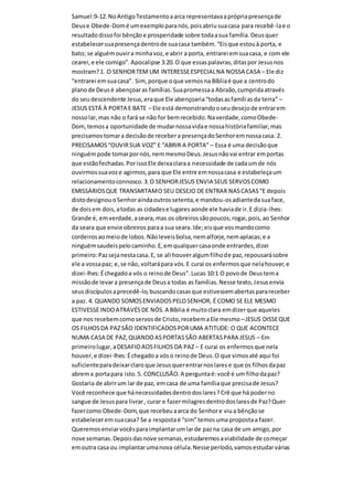 Samuel:9-12.NoAntigoTestamentoaarca representavaaprópriapresençade
Deuse Obede-Domé umexemploparanós,poisabriusuacasa para recebê-lae o
resultadodissofoi bênçãoe prosperidade sobre todaasua família.Deusquer
estabelecersuapresençadentrode suacasa também.“Eisque estouà porta, e
bato; se alguémouvira minhavoz,e abrir a porta, entrarei emsuacasa, e com ele
cearei,e ele comigo”.Apocalipse 3:20.O que essaspalavras,ditaspor Jesusnos
mostram?1. O SENHORTEM UM INTERESSEESPECIALNA NOSSA CASA – Ele diz
“entrarei emsuacasa”. Sim,porque oque vemosna Bíbliaé que a centrodo
planode Deusé abençoaras famílias.Suapromessaa Abraão,cumpridaatravés
do seudescendente Jesus,eraque Ele abençoaria“todasasfamíliasda terra” –
JESUS ESTÁ À PORTA E BATE – Ele está demonstrandooseudesejode entrarem
nossolar,mas não o fará se não for bemrecebido.Naverdade,comoObede-
Dom,temosa oportunidade de mudarnossavidae nossahistóriafamiliar,mas
precisamostomara decisãode recebera presençadoSenhoremnossacasa. 2.
PRECISAMOS“OUVIRSUA VOZ” E “ABRIR A PORTA” – Essa é uma decisãoque
ninguémpode tomarpornós,nemmesmoDeus.Jesusnãovai entrar emportas
que estãofechadas.PorissoEle deixaclaraa necessidade de cadaumde nós
ouvirmossuavoze agirmos,para que Ele entre emnossacasa e estabeleçaum
relacionamentoconnosco.3.O SENHORJESUS ENVIA SEUS SERVOSCOMO
EMISSÁRIOSQUE TRANSMITAMO SEU DESEJO DE ENTRAR NASCASAS“E depois
distodesignou oSenhoraindaoutrossetenta,e mandou-osadiantedasuaface,
de doisem dois,atodas as cidadese lugaresaonde ele haviade ir.E dizia-lhes:
Grande é, emverdade,aseara,mas os obreirossãopoucos;rogai,pois,ao Senhor
da seara que envie obreiros paraa sua seara.Ide;eisque vosmandocomo
cordeirosaomeiode lobos.Nãoleveisbolsa,nemalforje,nemaplacas;e a
ninguémsaudeispelocaminho.E,emqualquercasaonde entrardes,dizei
primeiro:Pazsejanestacasa.E, se ali houveralgumfilhode paz,repousarásobre
ele a vossapaz; e,se não, voltarápara vós.E curai os enfermosque nelahouver,e
dizei-lhes:Échegadoa vós o reinode Deus”.Lucas 10:1 O povode Deustema
missãode levara presençade Deusa todas as famílias.Nesse texto,Jesusenvia
seusdiscípulosaprecedê-lo,buscandocasasque estivessemabertasparareceber
a paz. 4. QUANDO SOMOSENVIADOSPELOSENHOR, É COMO SE ELE MESMO
ESTIVESSEINDOATRAVÉSDE NÓS.A Bíblia é muitoclara emdizerque aqueles
que nos recebemcomoservosde Cristo,recebemaEle mesmo –JESUS DISSEQUE
OS FILHOSDA PAZSÃO IDENTIFICADOSPORUMA ATITUDE: O QUE ACONTECE
NUMA CASA DE PAZ,QUANDOASPORTASSÃO ABERTASPARA JESUS – Em
primeirolugar,aDESAFIOAOSFILHOS DA PAZ – E curai os enfermosque nela
houver,e dizei-lhes:Échegadoa vóso reinode Deus.O que vimosaté aqui foi
suficienteparadeixarclaroque Jesusquerentrarnoslarese que os filhosdapaz
abrema portapara isto.5. CONCLUSÃO.A perguntaé:você é um filhodapaz?
Gostaria de abrirum lar de paz, emcasa de uma famíliaque precisade Jesus?
Você reconhece que hánecessidadesdentrodoslares?Crê que há poderno
sangue de Jesuspara livrar, curar e fazermilagresdentrodoslaresde Paz?Quer
fazercomo Obede-Dom,que recebeu aarca do Senhore viua bênçãose
estabeleceremsuacasa? Se a respostaé “sim”temosuma propostaa fazer.
Queremosenviarvocêsparaimplantarumlarde pazna casa de um amigo,por
nove semanas.Depoisdasnove semanas,estudaremosaviabilidade de começar
emoutra casa ou implantarumanova célula.Nesse período,vamosestudarvárias
 