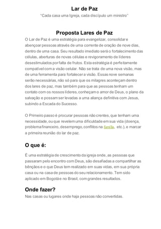 Lar de Paz
“Cada casa uma Igreja, cada discípulo um ministro’’
Proposta Lares de Paz
O Lar de Paz é uma estratégia para evangelizar, consolidare
abençoar pessoas através de uma corrente de oração de nove dias,
dentro de uma casa. Seu resultado imediato será o fortalecimento das
células, aberturas de novas células e revigoramento de líderes
desestimulados porfalta de frutos. Esta estratégia é perfeitamente
compatívelcom a visão celular. Não se trata de uma nova visão, mas
de uma ferramenta para fortalecera visão. Essas nove semanas
serão necessárias,não só para que os milagres aconteçam dentro
dos lares de paz, mas também para que as pessoas tenham um
contato com os nossos líderes,conheçam o amor de Deus, o plano da
salvação e possam ser levadas a uma aliança definitiva com Jesus,
subindo a Escada do Sucesso.
O Primeiro passo é procurar pessoas não crentes,que tenham uma
necessidade,ou que revelem uma dificuldade em sua vida (doença,
problemafinanceiro, desemprego,conflitos na família, etc.), e marcar
a primeira reunião do lar de paz.
O que é:
É uma estratégia de crescimento da igreja onde, as pessoas que
passaram pelo encontro com Deus, são desafiadas a compartilhar as
bênçãos e o que Deus tem realizado em suas vidas, em sua própria
casa ou na casa de pessoas do seu relacionamento. Tem sido
aplicado em Bogotáe no Brasil, com grandes resultados.
Onde fazer?
Nas casas ou lugares onde haja pessoas não convertidas.
 