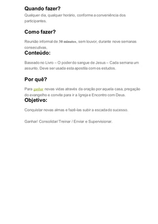 Quando fazer?
Qualquer dia, qualquer horário, conforme a conveniência dos
participantes.
Como fazer?
Reunião informal de 30 minutos, sem louvor, durante nove semanas
consecutivas.
Conteúdo:
Baseado no Livro – O poderdo sangue de Jesus – Cada semana um
assunto. Deve ser usada esta apostila com os estudos.
Por quê?
Para ganhar novas vidas através da oração por aquela casa, pregação
do evangelho e convite para ir a Igreja e Encontro com Deus.
Objetivo:
Conquistar novas almas e fazê-las subir a escadado sucesso.
Ganhar/ Consolidar/Treinar / Enviar e Supervisionar.
 