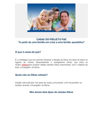 CASAS DO PROJETO PAZ
"A partir de uma família em crise a uma família apostólica"
O que é casas de paz?
É a estratégia que nos permite introduzir a bênção de Deus nos lares de todos os
lugares do mundo, desenvolvendo o evangelismo eficaz, que entra no
núcleo relativopara produzir células abertas Oikos crescimento, com o objetivo de
levar o Evangelho do Reino.
Quais são os Oikos células?
Células oikos (B) abrir nos lares de nossa comunidade, a fim de penetrar as
famílias levando o Evangelho do Reino.
Nós temos dois tipos de células Oikos
 
