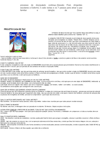 processo de discipulado continua. (Sessão Post, dirigentes
escolares e Esformi). 's sete visitas e os 7 passos para ativar a paz
familiar e bênção de Deus.
PROJETO CASA DE PAZ
A Palavra de Deus nos diz que “Se o Senhor Deus não edificar a casa, nã
adianta nada trabalhar para construí-la.” (Salmos 127: 1).
A campanha CASA DE PAZ é baseada na estratégia de Jesus quando enviou seus
discípulos para evangelizar as cidades: “Depois disto, o Senhor designou outros
setenta; e os enviou de dois em dois, para que o precedessem em cada cidade e
lugar onde ele estava para ir.(…) Ao entrares numa casa, dizei antes de tudo: Pa
seja nessa casa! Se houver ali um filho da paz, repousará sobre ele a vossa paz; s
não houver, ela voltará sobre vós.” Permanecei na mesma casa, comendo e
bebendo do que eles tiverem; porque digno é o trabalhador do seu salário. Quan
entrares numa cidade e ali vos receberem, comei do que vos for oferecido. Cura
os enfermos que nela houver e anunciai-lhes: a vós outros está próximo o reino d
Deus.” (Lucas 10:1, 5 -9)
OBJETIVO:
Levar à salvação e a paz as casas.
- fazer as famílias construir suas casas sobre a rocha que é Jesus Cristo, levando a família a praticar a palavra de Deus e não somente serem ouvintes.
Conforme Mateus 7: 24 a 28.
O QUE É A CAMPANHA CASA DE PAZ?
É uma campanha evangelística onde uma dupla de SEMEADORES estará indo até a casa de pessoas que previamente fizeram as inscrições e manifestaram o
desejo de abrir o seu lar para um período de sete semanas de estudo e oração pela família.
O QUE É UMA CASA ANFITRIÃ?
A CASA ANFITRIÃ é uma família que não participa ainda de nenhuma Igreja Evangélica, mas que aceita receber a dupla de SEMEADORES durante sete seman
em uma reunião semanal onde serão feitas orações e a Palavra de Deus será pregada para a família receber a paz do Senhor e ta mbém serão feitas orações
para Deus curar os enfermos e abrir portas para os familiares.
QUEM SÃO OS SEMEADORES?
São duplas de pessoas dispostas a ministrarem em uma das CASAS ANFITRIÃS.
Qualquer membro da COMUFER, que É MEMBRO de uma célula; e já foi no Encontro com Deus, está apta para ser uma dupla de SEMEADORES, lembrando qu
as duplas serão formadas dentro das células com orientação do Líder de célula.
Cada dupla deverá ter alguém mais maduro que será o responsável. Homem com homem, mulher com mulher, ou casal (casado).
Os semeadores serão aqueles que conseguirem uma casa de paz.
QUAIS SÃO AS PESSOAS QUE QUEREMOS ATINGIR COM ESTA CAMPANHA?
Casas de pessoas que não frequentam nenhuma igreja ou (Familiares e amigos de crentes que não participam da igreja) – pessoas que precisam de salvação
Casas de membros da nossa igreja que frequentam uma célula, mas sua casa não tem célula e dos quais a maioria dos familiares precisam de salvação (obs
as pessoas não evangélicas da família precisam se comprometer a participar dos encontros);
QUAL O LIMITE DE PARTICIPANTES NAS “CASAS ANFITRIÃ”?
Não há limites. Se houverem muitas pessoas, talvez seja melhor realizar duas reuniões para que todos possam receber atenção.
QUAL O TEMPO DA REUNIÃO?
No máximo uma hora. A mensagem deve ser passada em no máximo 30 minutos. Depois orações e instruções.
ALGUEM PODE COMEÇAR A PARTICIPAR DE UM GRUPO “CASA DE PAZ” QUE JÁ ESTEJA EM ANDAMENTO?
Sim, a ideia é que não haja qualquer restrição à participação de qualquer pessoa. No entanto, a fidelidade em comparecer a todas as reuniões deve ser
estimulada.
QUAL É O OBJETIVO DESTA CAMPANHA?
AÇÃO – Nos desafiar a sairmos do comodismo e sermos usados pelo Espírito Santo para pregar o evangelho, alcançar o perdido e anuncia r o Reino de Deus a
mundo.
UNÇÃO – Agir não somente no natural, mas crer na operação sobrenatural de Deus nesses dias, crendo que Deus fará muitos milagres de cura, salvação e
libertação nas casas que serão abertas.
ORAÇÃO – Que estejamos envolvidos de uma forma sistemática na intercessão pelas pessoas a serem alcançadas, orando e jejuando pelas CASAS DE PAZ qu
serão abertas.
EDIFICAÇÃO – Ensinar a Palavra de Deus aqueles que ainda não a conhecem.
 