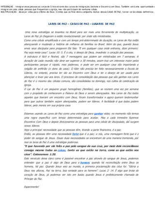 INTEGRAÇÃO – Integrar essas pessoas ao corpo de Cristo através dos cursos de Integração, batismo e Encontro com Deus. Também será uma oportunidade d
integrar em uma célula pessoas que frequentam a igreja, mas não participam de nenhuma célula.
MULTIPLICAÇÃO – Alcançar vidas para o Reino de Deus. Cremos que ao final desta campanha muitas dessas CASAS DE PAZ, tornar -se-ão células definitivas.
LARES DE PAZ – CASAS DE PAZ – LUGARES DE PAZ
Uma nova estratégia se levantou no Brasil para ser mais uma ferramenta de multiplicação, os
Lares de Paz já chegaram e estão revolucionando por onde são ministrados.
Como uma célula simplificada e com um tempo pré-determinado de duração, os Lares de Paz estão
abençoando e mudando a história de milhares de famílias no Brasil. Além do que, quando Jesus
envia seus discípulos para pregarem Ele fala: ”E em qualquer casa onde entrares, dizei primeiro:
Paz seja nesta casa”. Lucas 10: 5. É o céu, o desejo de Deus, invadindo o coração das pessoas.
A estrutura é fácil e flexível, são 7 mensagens que podem ser ministradas em 7 semanas. A
duração de cada reunião não deve ser superior a 30 minutos, assim traz um interesse maior pelos
participantes porque é rápido, mas poderoso, e pode ser em qualquer casa não importando a
religião do anfitrião (o dono da casa). O líder não precisa ter feito necessariamente a Escola de
Líderes, no entanto, precisa ter ido ao Encontro com Deus e ter o desejo de ser usado para
abençoar e levar paz aos lares. O processo de consolidação das pessoas que são ganhas nos Lares
de Paz é o mesmo das células comuns, são consolidadas no domingo, nos cultos de celebração da
Igreja.
O Lar de Paz é um pequeno grupo homogêneo (famílias), que se reúnem uma vez por semana
com o propósito de conhecerem a Palavra de Deus e serem abençoados. Nos Lares de Paz todos
aqueles que tiveram um encontro com Deus, foram transformados e agora querem testemunhar
para que outros também sejam abençoados, podem ser líderes. A facilidade é que todos podem
liderar, pelo menos em sua própria casa.
.
Estamos usando os Lares de Paz como uma estratégia para ganhar vidas; no momento não temos
uma regra específica com tempo determinado para acabar. Mas a cada trimestre fazemos
Encontros Com Deus e depois direcionamos as pessoas para uma célula de discipulado, daí surgem
novos líderes.
Hoje a principal necessidade que as pessoas têm, tirando a parte financeira, é a paz.
Então, as pessoas têm uma necessidade forte que é a paz; e nós, uma mensagem forte que é o
poder do sangue de Jesus. Essas duas necessidades se encontram de uma maneira tremenda, por
isso os lares de Paz é uma estratégia poderosa.
“E que havendo por ele feito a paz pelo sangue da sua cruz, por meio dele reconciliasse
consigo mesmo todas as coisas, tanto as que estão na terra, como as que estão nos
céus”. Colossenses 1:20.
Este versículo deixa claro como é possível encontrar a paz através do sangue de Jesus, podemos
entender que a paz é algo de Deus para o homem, quando há reconciliação entre Deus os
homens, há paz. Quando Jesus veio ao mundo, a primeira proclamação dos céus foi: “Glória a
Deus nas alturas, Paz na terra, boa vontade para os homens”. Lucas 2: 14. É algo que brota do
coração de Deus, já podemos ver isto em Isaías quando Jesus é profeticamente chamado de
Príncipe da Paz.
Experimente!
 