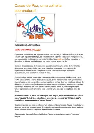 Casas de Paz, uma colheita
sobrenatural!
ENTENDENDO AESTRATÉGIA
COMO CHEGAMOS ATÉ AQUI?
O presente material tem por objetivo detalhar uma estratégia de fomento à multiplicação
celular. Com o passar do tempo, as células tendem a perder o seu vigor evangelístico e,
por conseguinte, multiplicar-se com mais lentidão. Isso quebraa nível de conquista e
desanima os líderes, estabelecendo um status quo de acomodação.
Sentindo a necessidade de mudar esse quadro buscamos uma forma de movimentar
novamente as nossas células para uma conquista expressiva. Um processo de
experimentos aconteceu até chegarmos no que consideramos algo realmente
revolucionário, que chamamos “casas de paz”.
Esta estratégia nasceu na verdade de um mergulho nos primeiros versículos de Lucas
10.Alí, Jesus chama setenta de seus discípulos, todos inexperientes na fé (poderíamos
chama-los de novos convertidos, com certeza) e os envia a diversas cidades e aldeias de
dois em dois, com uma missão: encontrar pessoas que estivessem abertas para receber
a presença do senhor em suas casas. Deveria, então, entrar ali, conviver por algum
tempo e preparar aquele ambiente para se tornar uma base de operação do reino de
Deus.
“O Senhor disse:” E, se ali houver algum filho de paz, repousará sobre ele a vossa
paz... ”(Lucas 10.6).Então, a tarefa dos setenta era encontrar os “filhos da paz” e
estabelecer suas casas como “casas de paz”.
Se alguém pensa que isso aconteceu num só dia, está equivocado. Aquela missão durou
algumas semanas, provavelmente. O propósito era encontrar casas onde Jesus pudesse
ficar e ministrar, quando chegasse àquela cidade ou aldeia.
Os resultados da missão foram fantásticos. Todos os setenta retornaram “cheios de
alegria”.
 