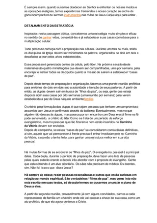 É sempre assim, quando ousamos obedecer ao Senhor e enfrentar os nossos medos e
as oposições malignas, temos experiências tremendas e nosso coração se enche de
gozo incomparável de sermos instrumentos nas mãos de Deus.Clique aqui para editar .
DETALHAMENTO DAESTRATÉGIA
Inspirados nesta passagem bíblica, concebemos uma estratégia muito simples e eficaz
no sentido de ganhar vidas, consolidá-las e já estabelecer suas casas como base para a
multiplicação celular.
Todo processo começa com a preparação nas células. Durante um mês ou mais, todos
os discípulos da Igreja devem ser ministrados na palavra, organizados de dois em dois e
desafiados a orar pelos alvos estabelecidos.
Esse processo é gerenciado dentro da célula, pelo líder. Na próxima sessão deste
material estão quatro ministrações que devem ser compartilhadas, uma por semana, para
encorajar e instruir todos os discípulos quanto à missão de saírem a estabelecer “casas
de paz”.
Depois deste tempo de preparação e organização, fazemos uma grande reunião profética
para enviá-los de dois em dois sob a autoridade e benção de seus pastores. A partir de
então, as duplas devem sair em busca de “filhos da paz”, ou seja, gente que esteja
disposta abrir suas casas por oito semanas (uma reunião por semana) para verem
estabelecida a paz de Deus naquele ambientefamiliar.
O critério para formação das duplas é que sejam pessoas que tenham um compromisso
assumido com Jesus e confirmado através do batismo. Eventualmente, mesmo que
alguém não desceu às águas, mas passou por um encontro com Deus e está firme na fé
pode ser enviado, a critério do líder.Como se trata de um período de esforço
evangelístico, mesmo pessoas que não fizeram e nem estão inseridos no Caminho
da Vitória devem ser enviados.
Depois da campanha, se essas “casas de paz” se consolidarem como células definitivas,
ai sim, aquele que vai permanecer à frente precisará entrar imediatamente no Caminho
da Vitória, caso não o tenha feito, para ganhar uma estrutura melhor em sua vida
pessoal.
Há muitas formas de se encontrar os “filhos da paz”. O evangelismo pessoal é a principal
delas. Cada dupla, durante o período de preparação, deve fazer uma lista de pessoas
pelas quais estarão orando e depois irão abordar com a proposta do evangelho. Gente
que esta sofrendo é um alvo prioritário. Os sãos não precisam de médico. Os doentes,
sim. Não foi isso o que disse Jesus?
Há sempre ao nosso redor pessoas necessitadas e outras que estão curiosas em
relação ao mundo espiritual. São verdadeiros “filhos de paz”, mas como isto não
esta escrito em suas testas, só descobriremos se ousarmos anunciar o plano de
Deus a eles.
A partir da segunda reunião, provavelmente já com alguns convidados, damos a cada
representante de família um chaveiro onde ele vai colocar a chave de sua casa, como um
ato profético de que ela agora pertence a Cristo.
 