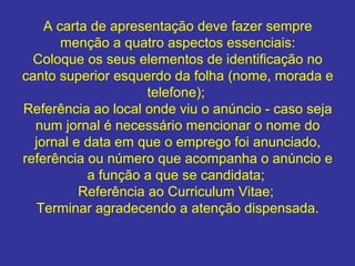 A carta de apresentação deve fazer sempre
menção a quatro aspectos essenciais:
Coloque os seus elementos de identificação no
canto superior esquerdo da folha (nome, morada e
telefone);
Referência ao local onde viu o anúncio - caso seja
num jornal é necessário mencionar o nome do
jornal e data em que o emprego foi anunciado,
referência ou número que acompanha o anúncio e
a função a que se candidata;
Referência ao Curriculum Vitae;
Terminar agradecendo a atenção dispensada.

 
