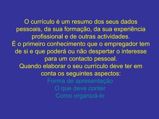 O currículo é um resumo dos seus dados
pessoais, da sua formação, da sua experiência
profissional e de outras actividades.
É o primeiro conhecimento que o empregador tem
de si e que poderá ou não despertar o interesse
para um contacto pessoal.
Quando elaborar o seu currículo deve ter em
conta os seguintes aspectos:
Forma de apresentação
O que deve conter
Como organizá-lo

 