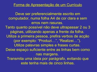 Forma de Apresentação de um Currículo
Deve ser preferencialmente escrito em
computador, numa folha A4 de cor clara e sem
erros nem rasuras.
Tanto quanto possível não deve ultrapassar 2 ou 3
páginas, utilizando apenas a frente da folha.
Utilize a primeira pessoa, prefira verbos de acção
(por exemplo: “Produzi…”, “Realizei…”).
Utilize palavras simples e frases curtas.
Deixe espaço suficiente entre as linhas bem como
nas margens.
Transmita uma ideia por parágrafo, evitando que
este tenha mais de cinco linhas.

 