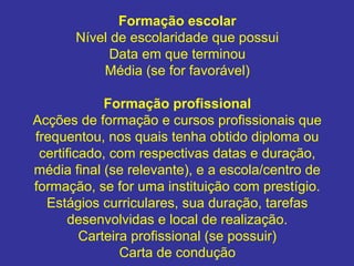 Formação escolar
Nível de escolaridade que possui
Data em que terminou
Média (se for favorável)
Formação profissional
Acções de formação e cursos profissionais que
frequentou, nos quais tenha obtido diploma ou
certificado, com respectivas datas e duração,
média final (se relevante), e a escola/centro de
formação, se for uma instituição com prestígio.
Estágios curriculares, sua duração, tarefas
desenvolvidas e local de realização.
Carteira profissional (se possuir)
Carta de condução

 