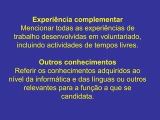 Experiência complementar
Mencionar todas as experiências de
trabalho desenvolvidas em voluntariado,
incluindo actividades de tempos livres.
Outros conhecimentos
Referir os conhecimentos adquiridos ao
nível da informática e das línguas ou outros
relevantes para a função a que se
candidata.

 