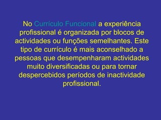 No Currículo Funcional a experiência
profissional é organizada por blocos de
actividades ou funções semelhantes. Este
tipo de currículo é mais aconselhado a
pessoas que desempenharam actividades
muito diversificadas ou para tornar
despercebidos períodos de inactividade
profissional.

 