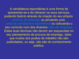 A candidatura espontânea é uma forma de
apresentar-se e de oferecer os seus serviços,
podendo fazê-lo através da criação do seu próprio
anúncio de emprego ou enviando uma
carta de candidatura espontânea ou colocando o
seu currículo num dos diversos sites de emprego.
Estas duas técnicas não devem ser esquecidas no
seu planeamento de procura de emprego, dado
que muitos dos postos de trabalho não são
publicitados, ou seja, não são do conhecimento
público.

 