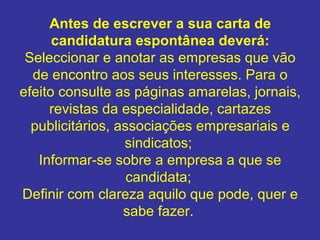 Antes de escrever a sua carta de 
candidatura espontânea deverá:
Seleccionar e anotar as empresas que vão
de encontro aos seus interesses. Para o
efeito consulte as páginas amarelas, jornais,
revistas da especialidade, cartazes
publicitários, associações empresariais e
sindicatos;
Informar-se sobre a empresa a que se
candidata;
Definir com clareza aquilo que pode, quer e
sabe fazer.

 