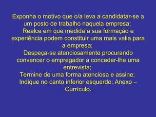 Exponha o motivo que o/a leva a candidatar-se a
um posto de trabalho naquela empresa;
Realce em que medida a sua formação e
experiência podem constituir uma mais valia para
a empresa;
Despeça-se atenciosamente procurando
convencer o empregador a conceder-lhe uma
entrevista;
Termine de uma forma atenciosa e assine;
Indique no canto inferior esquerdo: Anexo –
Currículo.

 