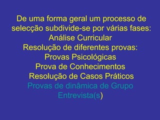 De uma forma geral um processo de
selecção subdivide-se por várias fases:
Análise Curricular
Resolução de diferentes provas:
Provas Psicológicas
Prova de Conhecimentos
Resolução de Casos Práticos
Provas de dinâmica de Grupo
Entrevista(s)

 