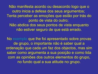Não manifesta acordo ou desacordo logo que o
outro inicia a defesa dos seus argumentos;
Tenta perceber as emoções que estão por trás do
ponto de vista do outro;
Não abdica dos seus pontos de vista enquanto
não estiver seguro de que está errado.
No exemplo que lhe foi apresentado sobre provas
de grupo, o importante não é saber qual a
ordenação que cada um faz dos objectos, mas sim
saber como argumenta a sua posição e como lida
com as opiniões dos outros elementos do grupo,
no fundo qual a sua atitude no grupo.

 