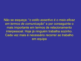 Não se esqueça: “o estilo assertivo é o mais eficaz
em termos de comunicação“ e por conseguinte o
mais importante em termos de relacionamento
interpessoal. Hoje já ninguém trabalha sozinho.
Cada vez mais é necessário recorrer ao trabalho
em equipa

 