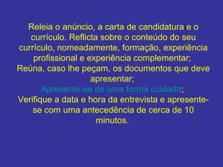 Releia o anúncio, a carta de candidatura e o
currículo. Reflicta sobre o conteúdo do seu
currículo, nomeadamente, formação, experiência
profissional e experiência complementar;
Reúna, caso lhe peçam, os documentos que deve
apresentar;
Apresente-se de uma forma cuidada;
Verifique a data e hora da entrevista e apresentese com uma antecedência de cerca de 10
minutos.

 