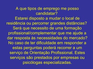 A que tipos de emprego me posso
candidatar?
Estarei disposto a mudar o local de
residência ou percorrer grandes distâncias?
Será que necessito de uma formação
profissional/complementar que me ajude a
dar resposta às necessidades do mercado?
No caso de ter dificuldade em responder a
estas perguntas poderá recorrer a um
serviço de Orientação Profissional. Estes
serviços são prestados por empresas ou
psicólogas especializadas.

 