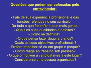 Questões que podem ser colocadas pelo
entrevistador:
- Fale da sua experiência profissional e das
funções referidas no seu currículo.
- De tudo o que fez refira o que mais gostou.
- Quais as suas qualidades e defeitos?
- Como se definiria?
- O que pensa fazer daqui a 5 anos?
- Quais os seus objectivos profissionais?
- Prefere trabalhar só ou em grupo e porquê?
- Como reage ao trabalho sob pressão?
- O que o motivou a candidatar-se a este lugar?
- Considera-se uma pessoa organizada?

 