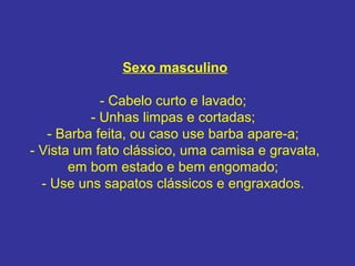 Sexo masculino
- Cabelo curto e lavado;
- Unhas limpas e cortadas;
- Barba feita, ou caso use barba apare-a;
- Vista um fato clássico, uma camisa e gravata,
em bom estado e bem engomado;
- Use uns sapatos clássicos e engraxados.

 