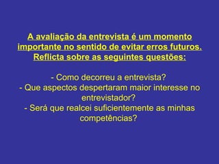 A avaliação da entrevista é um momento
importante no sentido de evitar erros futuros.
Reflicta sobre as seguintes questões:
- Como decorreu a entrevista?
- Que aspectos despertaram maior interesse no
entrevistador?
- Será que realcei suficientemente as minhas
competências?

 