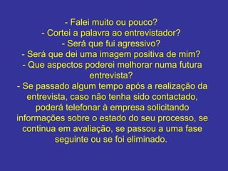 - Falei muito ou pouco?
- Cortei a palavra ao entrevistador?
- Será que fui agressivo?
- Será que dei uma imagem positiva de mim?
- Que aspectos poderei melhorar numa futura
entrevista?
- Se passado algum tempo após a realização da
entrevista, caso não tenha sido contactado,
poderá telefonar à empresa solicitando
informações sobre o estado do seu processo, se
continua em avaliação, se passou a uma fase
seguinte ou se foi eliminado.

 