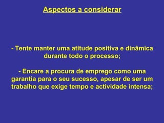 Aspectos a considerar

- Tente manter uma atitude positiva e dinâmica
durante todo o processo;
- Encare a procura de emprego como uma
garantia para o seu sucesso, apesar de ser um
trabalho que exige tempo e actividade intensa;

 