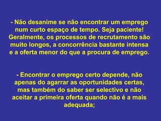 - Não desanime se não encontrar um emprego
num curto espaço de tempo. Seja paciente!
Geralmente, os processos de recrutamento são
muito longos, a concorrência bastante intensa
e a oferta menor do que a procura de emprego.
- Encontrar o emprego certo depende, não
apenas do agarrar as oportunidades certas,
mas também do saber ser selectivo e não
aceitar a primeira oferta quando não é a mais
adequada;

 