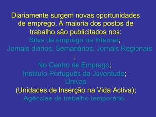 Diariamente surgem novas oportunidades
de emprego. A maioria dos postos de
trabalho são publicitados nos:
Sites de emprego na Internet;
Jornais diários, Semanários, Jornais Regionais
;
No Centro de Emprego;
Instituto Português da Juventude;
Univas
(Unidades de Inserção na Vida Activa);
Agências de trabalho temporário.

 
