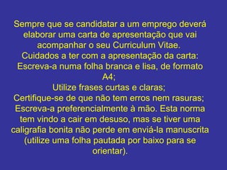 Sempre que se candidatar a um emprego deverá
elaborar uma carta de apresentação que vai
acompanhar o seu Curriculum Vitae.
Cuidados a ter com a apresentação da carta:
Escreva-a numa folha branca e lisa, de formato
A4;
Utilize frases curtas e claras;
Certifique-se de que não tem erros nem rasuras;
Escreva-a preferencialmente à mão. Esta norma
tem vindo a cair em desuso, mas se tiver uma
caligrafia bonita não perde em enviá-la manuscrita
(utilize uma folha pautada por baixo para se
orientar).

 