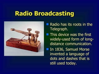 Radio Broadcasting
Radio Broadcasting
■ Radio has its roots in the
Radio has its roots in the
Telegraph.
Telegraph.
■ This device was the first
This device was the first
widely-used form of long-
widely-used form of long-
distance communication.
distance communication.
■ In 1836, Samuel Morse
In 1836, Samuel Morse
invented a language of
invented a language of
dots and dashes that is
dots and dashes that is
still used today.
still used today.
 