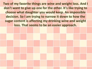 Two of my favorite things are wine and weight loss. And I
don't want to give up one for the other. It's like trying to
 choose what daughter you would keep. An impossible
  decision. So I am trying to narrow it down to how the
 sugar content is affecting my drinking wine and weight
        loss. That seems to be an easier approach.
 