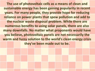 The use of photovoltaic cells as a means of clean and
sustainable energy has been gaining popularity in recent
 years. For many people, they provide hope for reducing
reliance on power plants that spew pollution and add to
  the nuclear waste disposal problem. While there are
 numerous benefits to using solar panels, there are also
many downfalls. No matter what proponents would have
 you believe, photovoltaic panels are not necessarily the
warm and fuzzy solution to the world's clean energy crisis
              they've been made out to be.
 