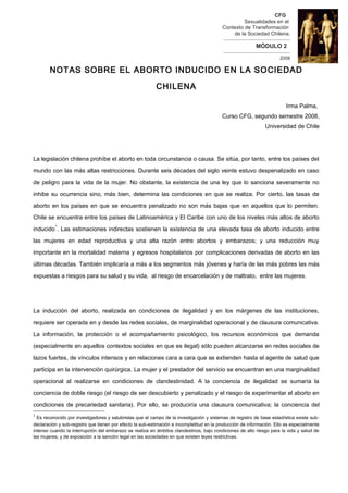 CFG
                                                                                                      Sexualidades en el
                                                                                          Contexto de Transformación
                                                                                                de la Sociedad Chilena.
                                                                                          --------------------------------------
                                                                                                             MÓDULO 2
                                                                                           --------------------------------------
                                                                                                                           2008

       NOTAS SOBRE EL ABORTO INDUCIDO EN LA SOCIEDAD

                                                          CHILENA

                                                                                                                              Irma Palma,
                                                                                          Curso CFG, segundo semestre 2008,
                                                                                                                  Universidad de Chile




La legislación chilena prohíbe el aborto en toda circunstancia o causa. Se sitúa, por tanto, entre los países del

mundo con las más altas restricciones. Durante seis décadas del siglo veinte estuvo despenalizado en caso

de peligro para la vida de la mujer. No obstante, la existencia de una ley que lo sanciona severamente no

inhibe su ocurrencia sino, más bien, determina las condiciones en que se realiza. Por cierto, las tasas de

aborto en los países en que se encuentra penalizado no son más bajas que en aquellos que lo permiten.

Chile se encuentra entre los países de Latinoamérica y El Caribe con uno de los niveles más altos de aborto
          1
inducido . Las estimaciones indirectas sostienen la existencia de una elevada tasa de aborto inducido entre

las mujeres en edad reproductiva y una alta razón entre abortos y embarazos; y una reducción muy

importante en la mortalidad materna y egresos hospitalarios por complicaciones derivadas de aborto en las

últimas décadas. También implicaría a más a los segmentos más jóvenes y haría de las más pobres las más

expuestas a riesgos para su salud y su vida, al riesgo de encarcelación y de maltrato, entre las mujeres.




La inducción del aborto, realizada en condiciones de ilegalidad y en los márgenes de las instituciones,

requiere ser operada en y desde las redes sociales, de marginalidad operacional y de clausura comunicativa.

La información, la protección o el acompañamiento psicológico, los recursos económicos que demanda

(especialmente en aquellos contextos sociales en que es ilegal) sólo pueden alcanzarse en redes sociales de

lazos fuertes, de vínculos intensos y en relaciones cara a cara que se extienden hasta el agente de salud que

participa en la intervención quirúrgica. La mujer y el prestador del servicio se encuentran en una marginalidad

operacional al realizarse en condiciones de clandestinidad. A la conciencia de ilegalidad se sumaría la

conciencia de doble riesgo (el riesgo de ser descubierto y penalizado y el riesgo de experimentar el aborto en

condiciones de precariedad sanitaria). Por ello, se produciría una clausura comunicativa; la conciencia del
1
  Es reconocido por investigadores y salubristas que el campo de la investigación y sistemas de registro de base estadística existe sub-
declaración y sub-registro que tienen por efecto la sub-estimación e incompletitud en la producción de información. Ello es especialmente
intenso cuando la interrupción del embarazo se realiza en ámbitos clandestinos, bajo condiciones de alto riesgo para la vida y salud de
las mujeres, y de exposición a la sanción legal en las sociedades en que existen leyes restrictivas.
 