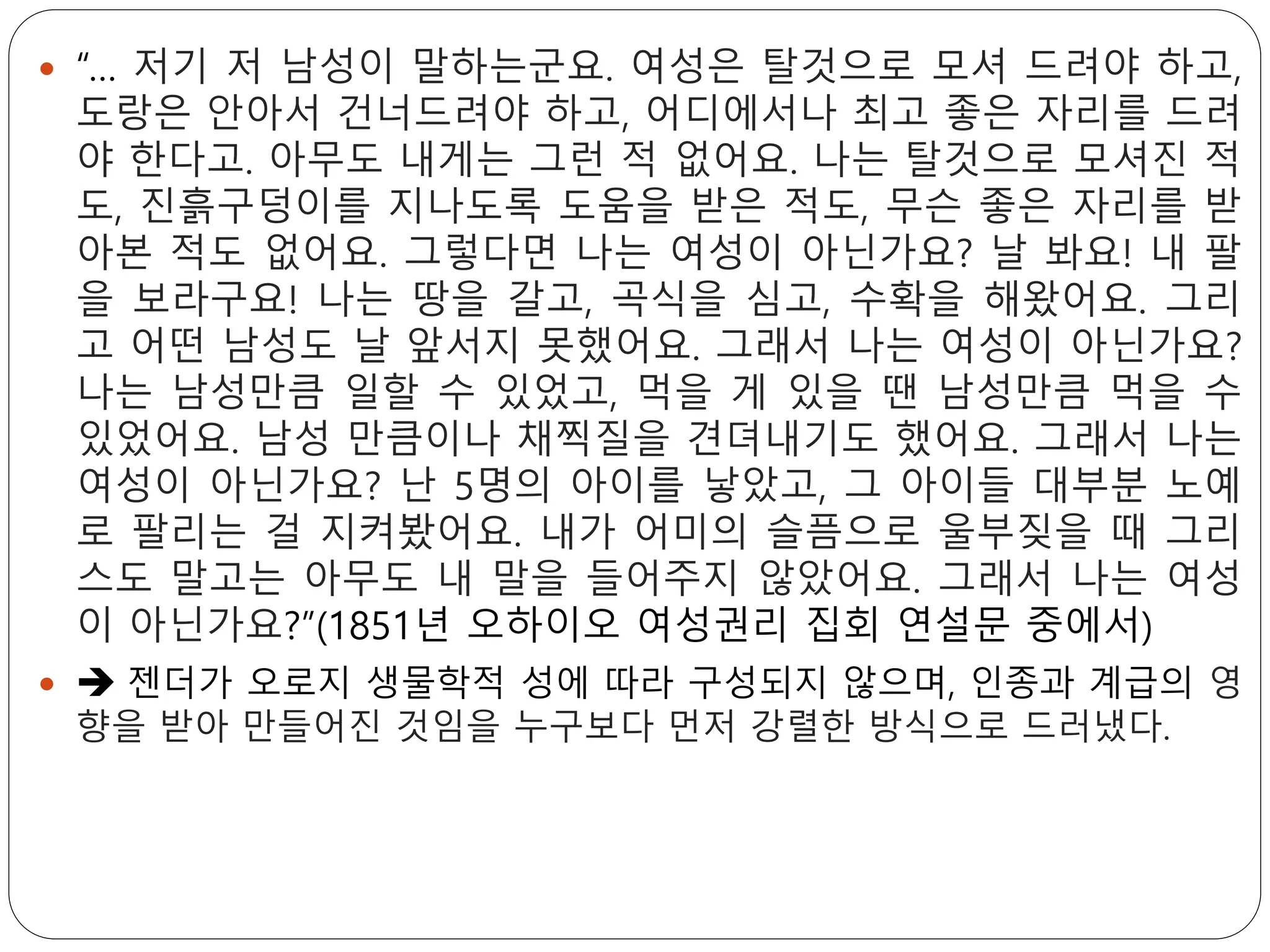  “… 저기 저 남성이 말하는군요. 여성은 탈것으로 모셔 드려야 하고,
도랑은 안아서 건너드려야 하고, 어디에서나 최고 좋은 자리를 드려
야 한다고. 아무도 내게는 그런 적 없어요. 나는 탈것으로 모셔진 적
도, 진흙구덩이를 지나도록 도움을 받은 적도, 무슨 좋은 자리를 받
아본 적도 없어요. 그렇다면 나는 여성이 아닌가요? 날 봐요! 내 팔
을 보라구요! 나는 땅을 갈고, 곡식을 심고, 수확을 해왔어요. 그리
고 어떤 남성도 날 앞서지 못했어요. 그래서 나는 여성이 아닌가요?
나는 남성만큼 일할 수 있었고, 먹을 게 있을 땐 남성만큼 먹을 수
있었어요. 남성 만큼이나 채찍질을 견뎌내기도 했어요. 그래서 나는
여성이 아닌가요? 난 5명의 아이를 낳았고, 그 아이들 대부분 노예
로 팔리는 걸 지켜봤어요. 내가 어미의 슬픔으로 울부짖을 때 그리
스도 말고는 아무도 내 말을 들어주지 않았어요. 그래서 나는 여성
이 아닌가요?”(1851년 오하이오 여성권리 집회 연설문 중에서)
  젠더가 오로지 생물학적 성에 따라 구성되지 않으며, 인종과 계급의 영
향을 받아 만들어진 것임을 누구보다 먼저 강렬한 방식으로 드러냈다.
 