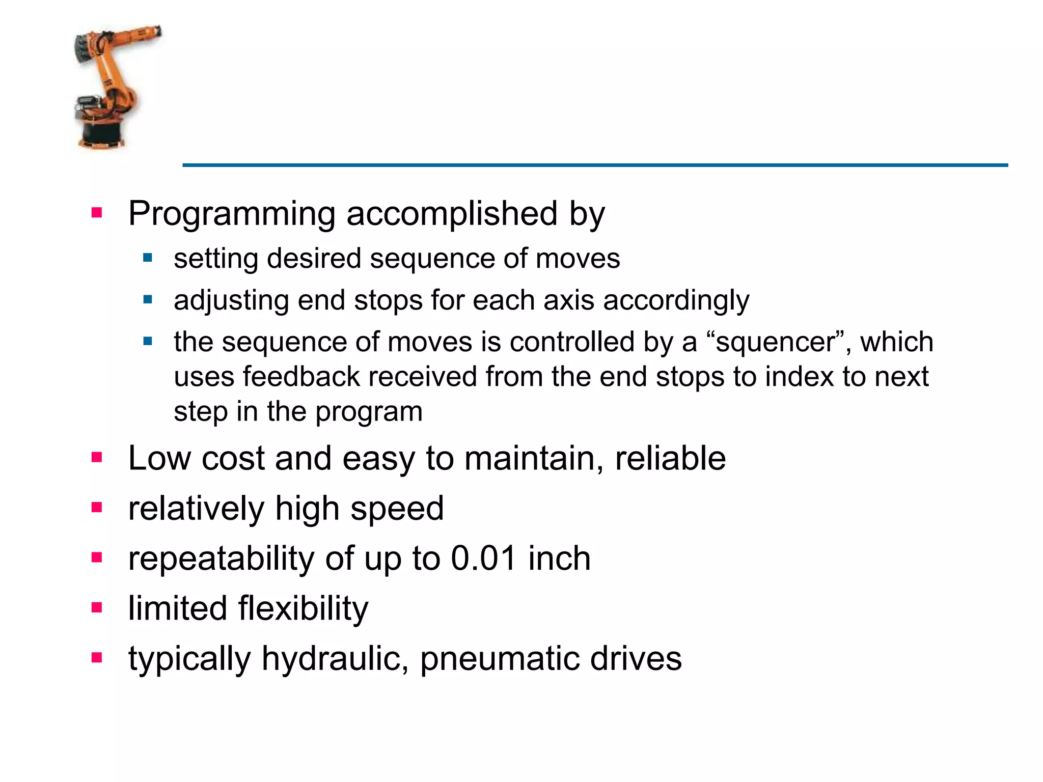  Programming accomplished by
 setting desired sequence of moves
 adjusting end stops for each axis accordingly
 the sequence of moves is controlled by a “squencer”, which
uses feedback received from the end stops to index to next
step in the program
 Low cost and easy to maintain, reliable
 relatively high speed
 repeatability of up to 0.01 inch
 limited flexibility
 typically hydraulic, pneumatic drives
 