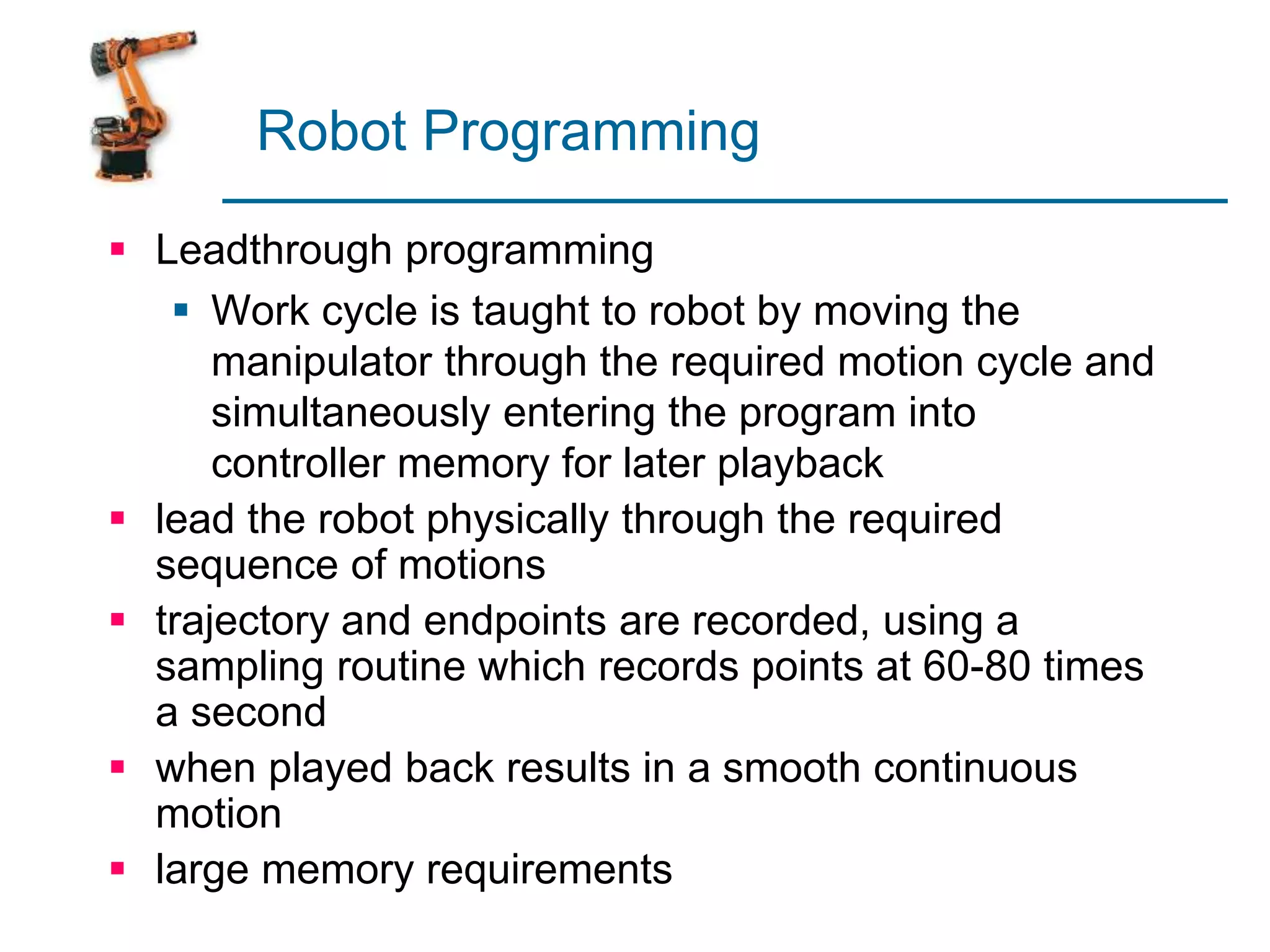 Robot Programming
 Leadthrough programming
 Work cycle is taught to robot by moving the
manipulator through the required motion cycle and
simultaneously entering the program into
controller memory for later playback
 lead the robot physically through the required
sequence of motions
 trajectory and endpoints are recorded, using a
sampling routine which records points at 60-80 times
a second
 when played back results in a smooth continuous
motion
 large memory requirements
 