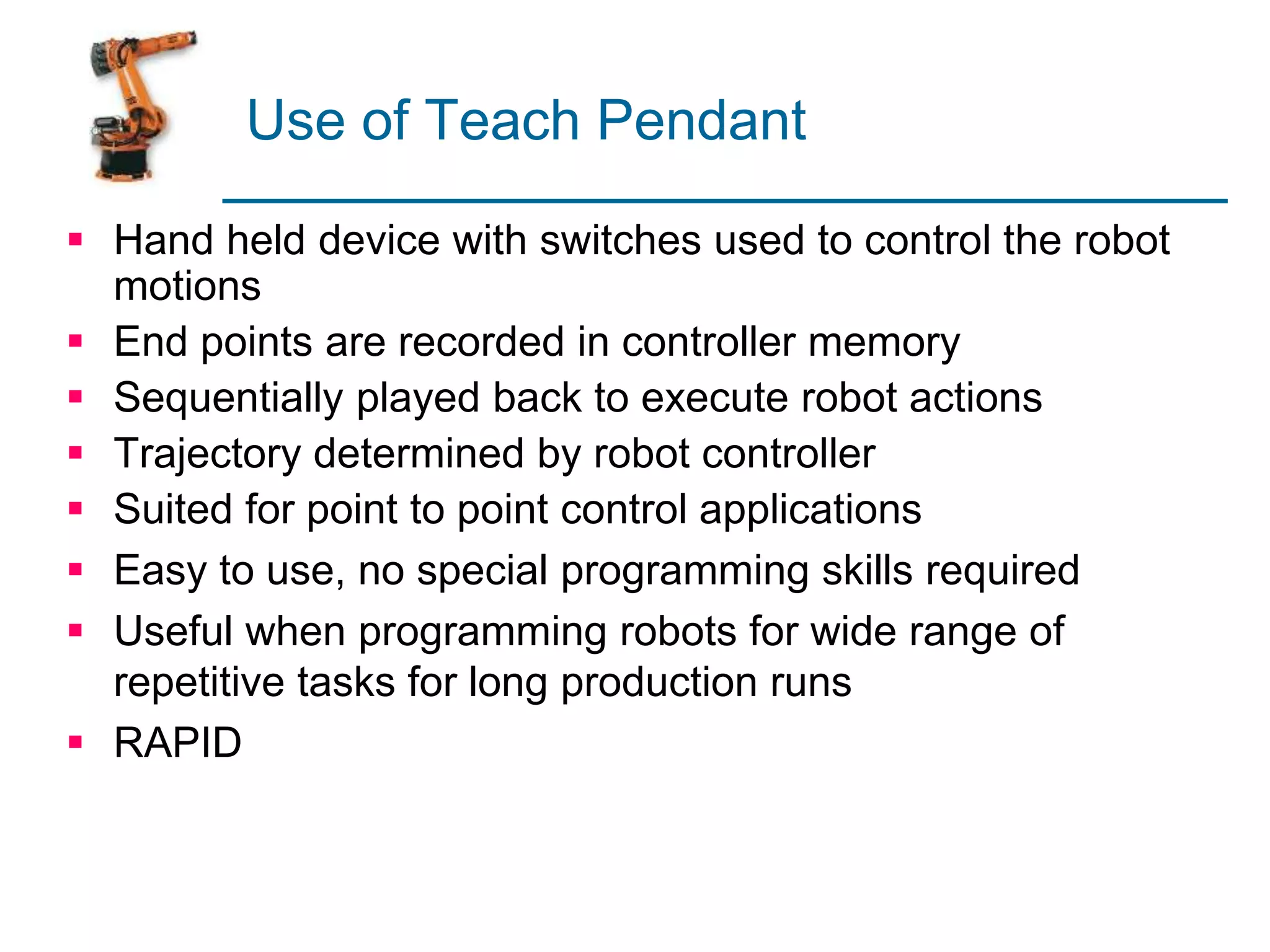 Use of Teach Pendant
 Hand held device with switches used to control the robot
motions
 End points are recorded in controller memory
 Sequentially played back to execute robot actions
 Trajectory determined by robot controller
 Suited for point to point control applications
 Easy to use, no special programming skills required
 Useful when programming robots for wide range of
repetitive tasks for long production runs
 RAPID
 