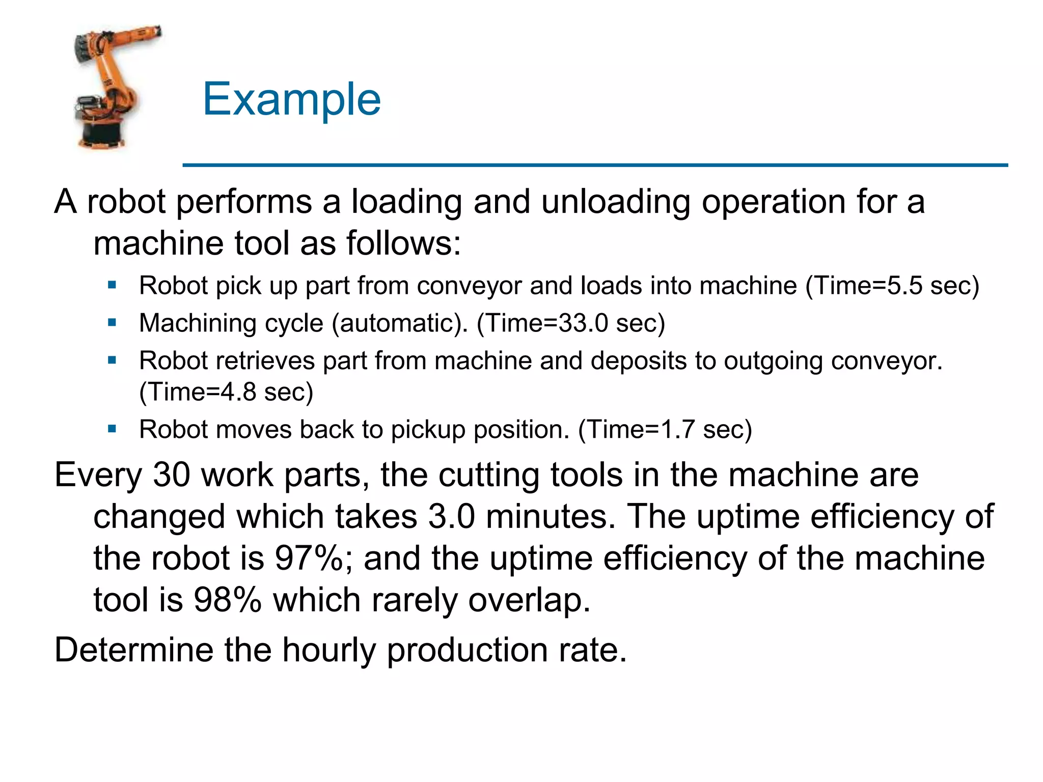 Example
A robot performs a loading and unloading operation for a
machine tool as follows:
 Robot pick up part from conveyor and loads into machine (Time=5.5 sec)
 Machining cycle (automatic). (Time=33.0 sec)
 Robot retrieves part from machine and deposits to outgoing conveyor.
(Time=4.8 sec)
 Robot moves back to pickup position. (Time=1.7 sec)
Every 30 work parts, the cutting tools in the machine are
changed which takes 3.0 minutes. The uptime efficiency of
the robot is 97%; and the uptime efficiency of the machine
tool is 98% which rarely overlap.
Determine the hourly production rate.
 