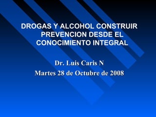 DROGAS Y ALCOHOL CONSTRUIR
PREVENCION DESDE EL
CONOCIMIENTO INTEGRAL
Dr. Luis Caris NDr. Luis Caris N
Martes 28 de Octubre de 2008Martes 28 de Octubre de 2008
 
