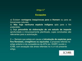 Artigo 4.º

                          Excepções

a) Existam vantagens inequívocas para o Homem ou para as
biocenoses naturais;
b) Não haja nenhuma espécie indígena apta para o fim
pretendido;
c) Seja precedida da elaboração de um estudo de impacte
aprofundado e minuciosamente planificado, cujas conclusões são
relevantes para a autorização.

2 — Sempre que esteja em causa a introdução de espécies para
fins florestais, cinegéticos ou aquícolas, a proposta referida no
artigo anterior é da competência da AFN (ex. DGRF) ouvido o
ICNB, com excepção das áreas referidas no n.o 4 do presente
artigo.
 