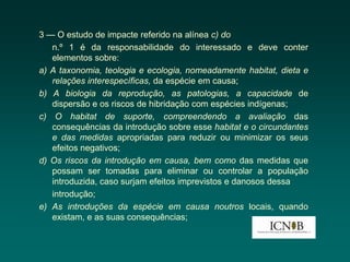 3 — O estudo de impacte referido na alínea c) do
   n.º 1 é da responsabilidade do interessado e deve conter
   elementos sobre:
a) A taxonomia, teologia e ecologia, nomeadamente habitat, dieta e
   relações interespecíficas, da espécie em causa;
b) A biologia da reprodução, as patologias, a capacidade de
   dispersão e os riscos de hibridação com espécies indígenas;
c) O habitat de suporte, compreendendo a avaliação das
   consequências da introdução sobre esse habitat e o circundantes
   e das medidas apropriadas para reduzir ou minimizar os seus
   efeitos negativos;
d) Os riscos da introdução em causa, bem como das medidas que
   possam ser tomadas para eliminar ou controlar a população
   introduzida, caso surjam efeitos imprevistos e danosos dessa
   introdução;
e) As introduções da espécie em causa noutros locais, quando
   existam, e as suas consequências;
 