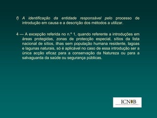 f) A identificação da entidade responsável pelo processo de
   introdução em causa e a descrição dos métodos a utilizar.

4 — A excepção referida no n.º 1, quando referente a introduções em
   áreas protegidas, zonas de protecção especial, sítios da lista
   nacional de sítios, ilhas sem população humana residente, lagoas
   e lagunas naturais, só é aplicável no caso de essa introdução ser a
   única acção eficaz para a conservação da Natureza ou para a
   salvaguarda da saúde ou segurança públicas.
 