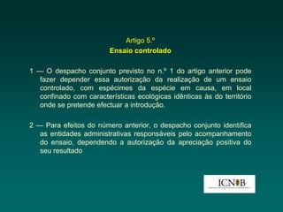 Artigo 5.º
                        Ensaio controlado

1 — O despacho conjunto previsto no n.º 1 do artigo anterior pode
  fazer depender essa autorização da realização de um ensaio
  controlado, com espécimes da espécie em causa, em local
  confinado com características ecológicas idênticas às do território
  onde se pretende efectuar a introdução.

2 — Para efeitos do número anterior, o despacho conjunto identifica
   as entidades administrativas responsáveis pelo acompanhamento
   do ensaio, dependendo a autorização da apreciação positiva do
   seu resultado
 
