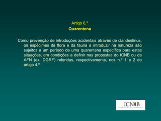 .
                           Artigo 6.º
                          Quarentena

Como prevenção de introduções acidentais através de clandestinos,
  os espécimes da flora e da fauna a introduzir na natureza são
  sujeitos a um período de uma quarentena específica para estas
  situações, em condições a definir nas propostas do ICNB ou da
  AFN (ex. DGRF) referidas, respectivamente, nos n.º 1 e 2 do
  artigo 4.º
 