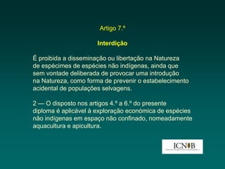 Artigo 7.º

                     Interdição

É proibida a disseminação ou libertação na Natureza
de espécimes de espécies não indígenas, ainda que
sem vontade deliberada de provocar uma introdução
na Natureza, como forma de prevenir o estabelecimento
acidental de populações selvagens.

2 — O disposto nos artigos 4.º a 6.º do presente
diploma é aplicável à exploração económica de espécies
não indígenas em espaço não confinado, nomeadamente
aquacultura e apicultura.
 